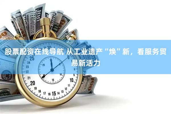 股票配资在线导航 从工业遗产“焕”新，看服务贸易新活力