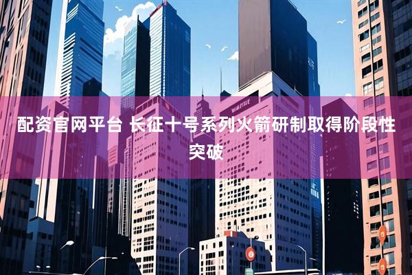 配资官网平台 长征十号系列火箭研制取得阶段性突破