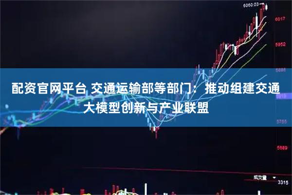 配资官网平台 交通运输部等部门：推动组建交通大模型创新与产业联盟