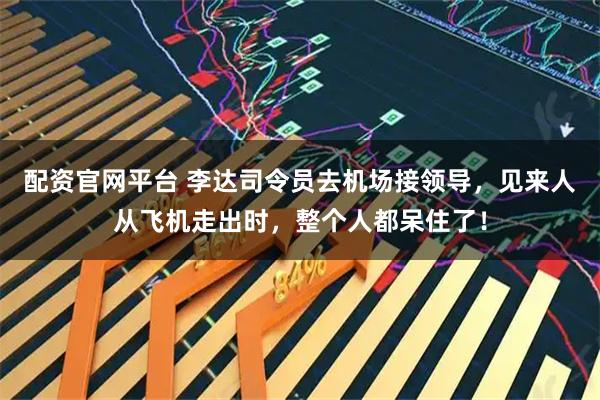 配资官网平台 李达司令员去机场接领导，见来人从飞机走出时，整个人都呆住了！