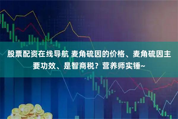 股票配资在线导航 麦角硫因的价格、麦角硫因主要功效、是智商税？营养师实锤~