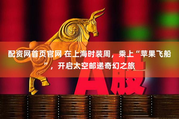 配资网首页官网 在上海时装周，乘上“苹果飞船”，开启太空邮递奇幻之旅