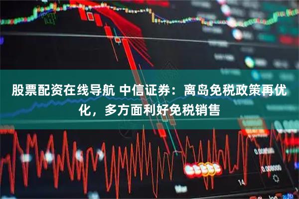 股票配资在线导航 中信证券：离岛免税政策再优化，多方面利好免税销售