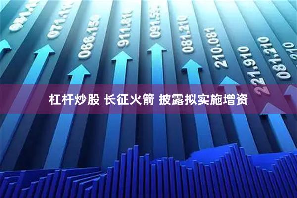 杠杆炒股 长征火箭 披露拟实施增资