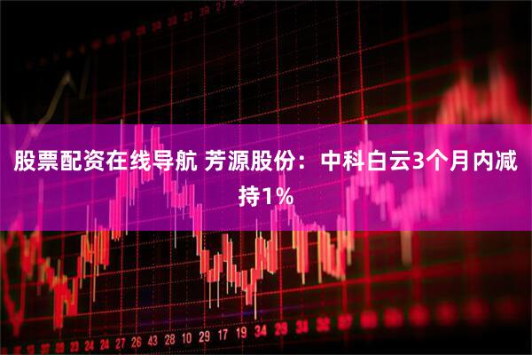 股票配资在线导航 芳源股份：中科白云3个月内减持1%