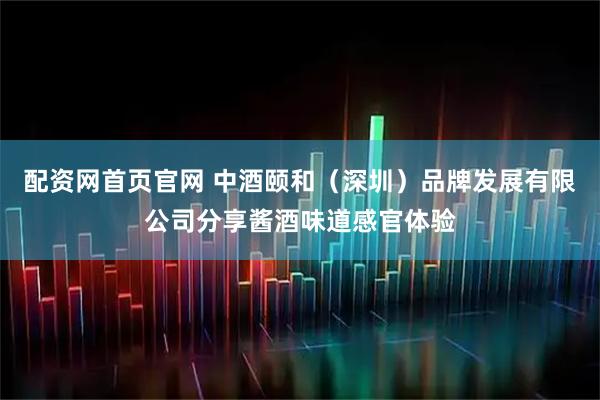 配资网首页官网 中酒颐和（深圳）品牌发展有限公司分享酱酒味道感官体验