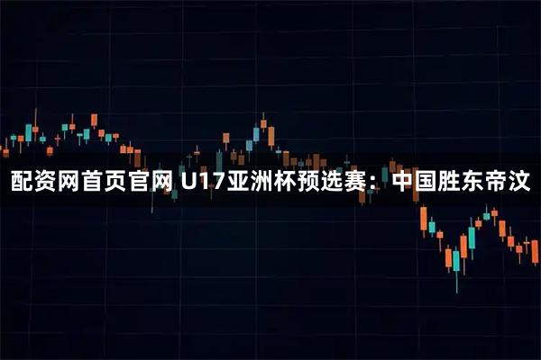 配资网首页官网 U17亚洲杯预选赛：中国胜东帝汶