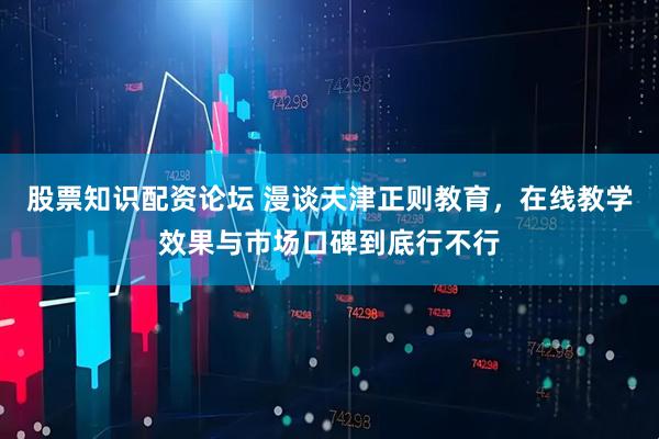 股票知识配资论坛 漫谈天津正则教育，在线教学效果与市场口碑到底行不行